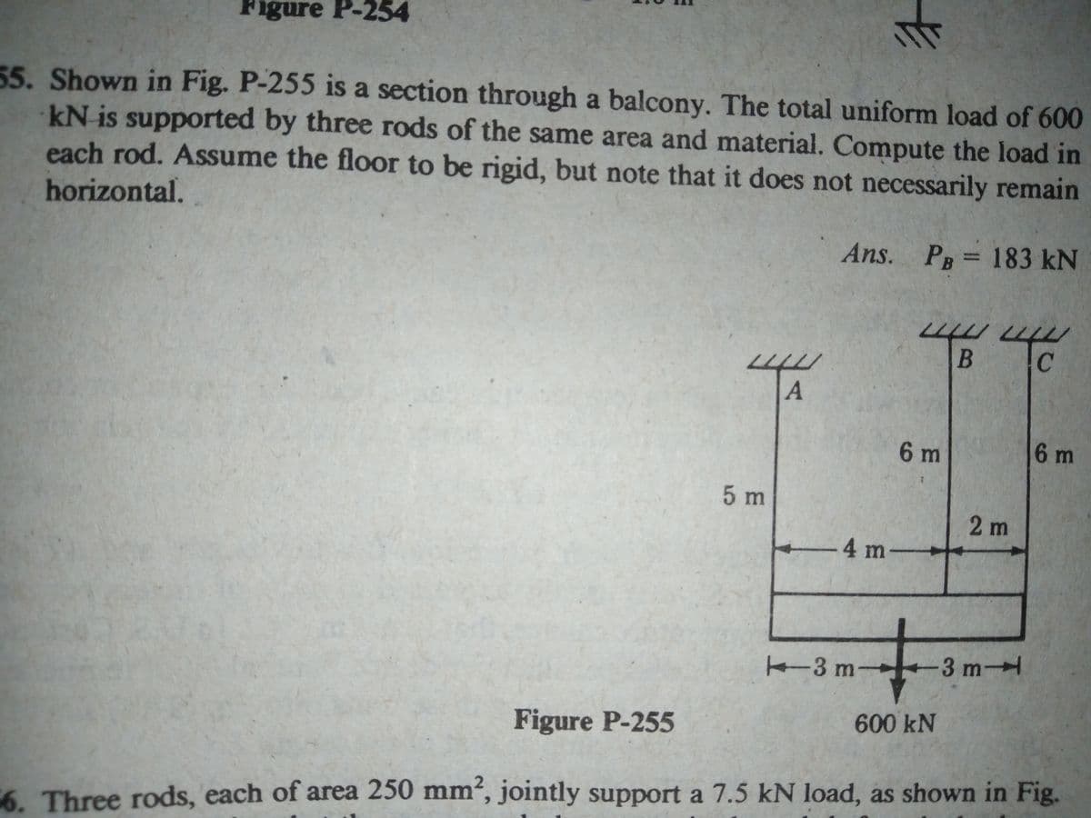 Figure P-254
55. Shown in Fig. P-255 is a section through a balcony. The total uniform load of 600
kN is supported by three rods of the same area and material. Compute the load in
each rod. Assume the floor to be rigid, but note that it does not necessarily remain
horizontal.
Ans. P 183 kN
C
6 m
6 m
5m
2 m
-4 m-
+-
K3 m-
3 m
Figure P-255
600KN
6. Three rods, each of area 250 mm', jointly support a 7.5 kN load, as shown in Fig.
