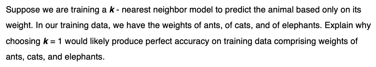 Suppose we are training a k - nearest neighbor model to predict the animal based only on its
weight. In our training data, we have the weights of ants, of cats, and of elephants. Explain why
choosing k = 1 would likely produce perfect accuracy on training data comprising weights of
ants, cats, and elephants.