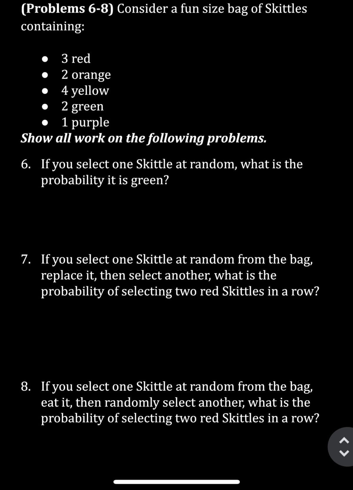 (Problems 6-8) Consider a fun size bag of Skittles
containing:
3 red
2 orange
4 yellow
2 green
1 purple
Show all work on the following problems.
•
●
6. If you select one Skittle at random, what is the
probability it is green?
7. If you select one Skittle at random from the bag,
replace it, then select another, what is the
probability of selecting two red Skittles in a row?
8. If you select one Skittle at random from the bag,
eat it, then randomly select another, what is the
probability of selecting two red Skittles in a row?
< >