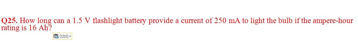 Q25. How long can a 1.5 V flashlight battery provide a current of 250 mA to light the bulb if the ampere-hour
rating is 16 Ah?
A (Ctrl) -
