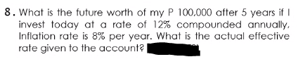 8. What is the future worth of my P 100.000 after 5 years if I
invest today at a rate of 12% compounded annually,
Inflation rate is 8% per year. What is the actual effective
rate given to the account?