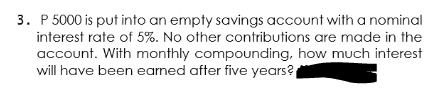 3. P 5000 is put into an empty savings account with a nominal
interest rate of 5%. No other contributions are made in the
account. With monthly compounding, how much interest
will have been earned after five years?