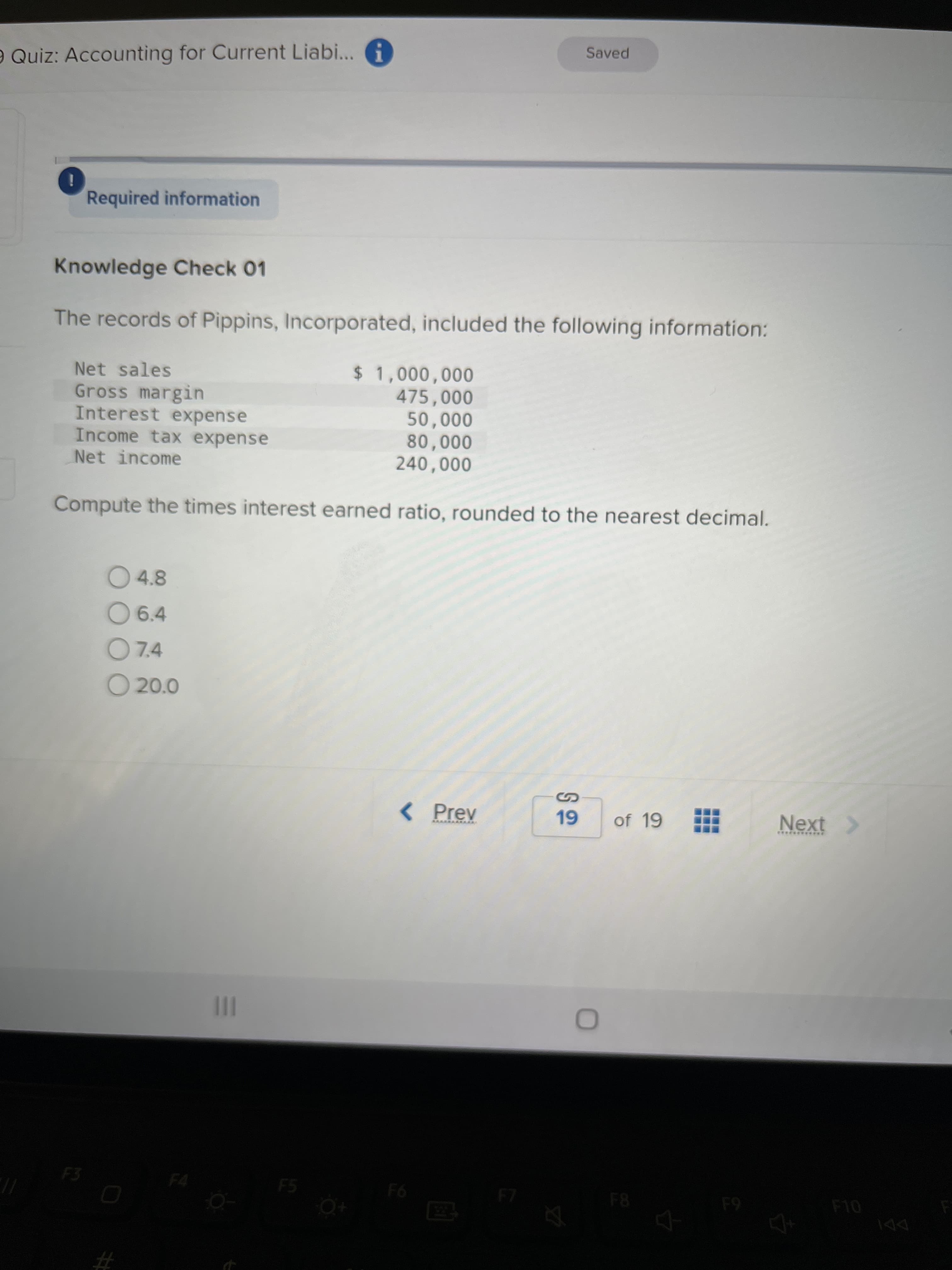 Saved
e Quiz: Accounting for Current Liabi... A
Required information
Knowledge Check 01
The records of Pippins, Incorporated, included the following information:
Net sales
475,000
Gross margin
Interest expense
Income tax expense
Net income
000'0
000'0
Compute the times interest earned ratio, rounded to the nearest decimal.
O 4.8
O 6.4
O7.4
O 20.0
< Prev
of 19
Next >
***********
II
F3
F5
F6
F8
F4
#3
