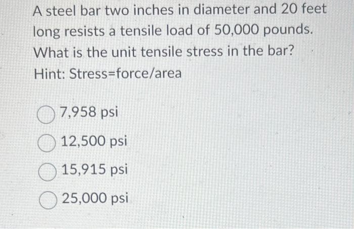 A steel bar two inches in diameter and 20 feet
long resists a tensile load of 50,000 pounds.
What is the unit tensile stress in the bar?
Hint: Stress-force/area
7,958 psi
12,500 psi
15,915 psi
25,000 psi
