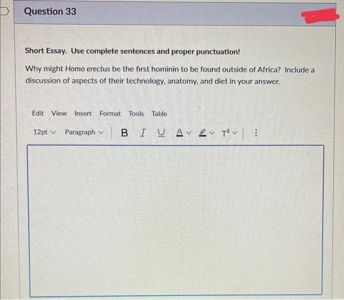 Question 33
Short Essay. Use complete sentences and proper punctuation!
Why might Homo erectus be the first hominin to be found outside of Africa? Include a
discussion of aspects of their technology, anatomy, and diet in your answer.
Edit View Insert Format Tools Table
12pt
Paragraph
BIUA 2 T²V: