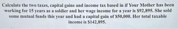 Calculate the two taxes, capital gains and income tax based in if Your Mother has been
working for 15 years as a soldier and her wage income for a year is $92,895. She sold
some mutual funds this year and had a capital gain of $50,000. Her total taxable
income is $142,895.