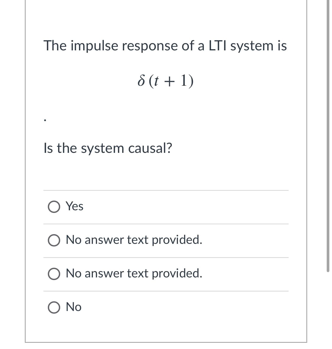 The impulse response of a LTI system is
8 (t + 1)
Is the system causal?
O Yes
O No answer text provided.
O No answer text provided.
O No
