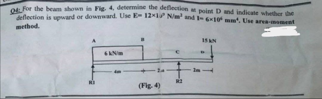 04: For the beam shown in Fig. 4, determine the deflection at point D and indicate whether the
deflection is upward or downward. Use E= 12×10 N/m² and I= 6×106 mm. Use area-moment
method.
B
15 kN
6 kN/m
D
4m
42.0
2m-
(Fig. 4)
R1
R2