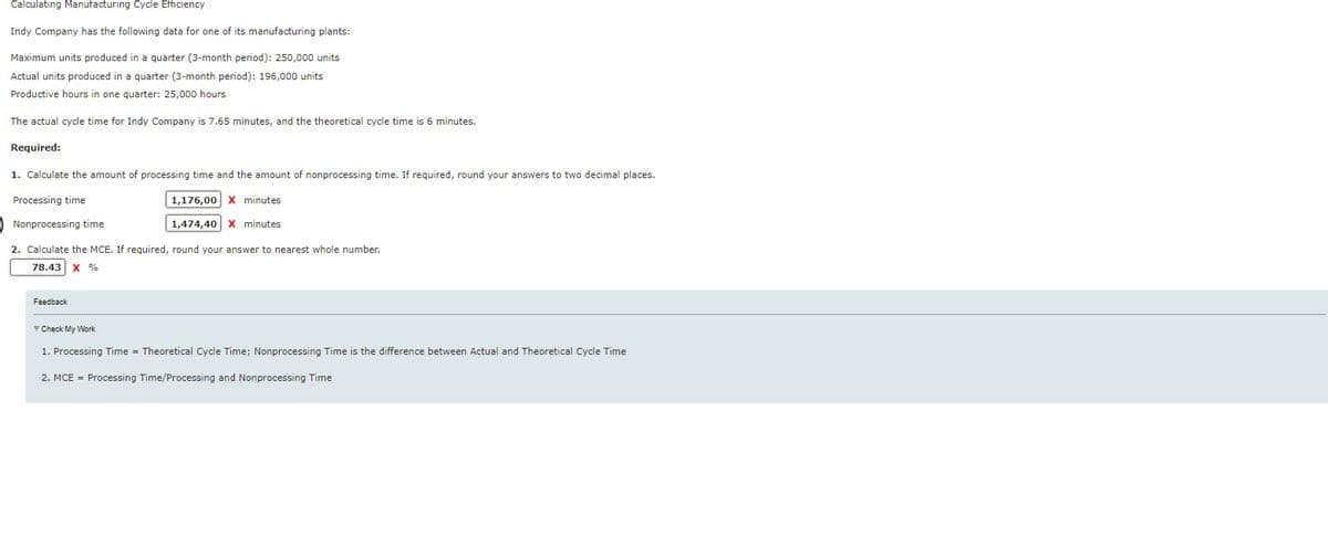 Calculating Manufacturing Cycle Efficiency
Indy Company has the following data for one of its manufacturing plants:
Maximum units produced in a quarter (3-month period): 250,000 units
Actual units produced in a quarter (3-month period): 196,000 units
Productive hours in one quarter: 25,000 hours
The actual cycle time for Indy Company is 7.65 minutes, and the theoretical cycle time is 6 minutes.
Required:
1. Calculate the amount of processing time and the amount of nonprocessing time. If required, round your answers to two decimal places.
Processing time
1,176,00 X minutes
Nonprocessing time
1,474,40 X minutes
2. Calculate the MCE. If required, round your answer to nearest whole number.
78.43 X %
Feedback
Check My Work
1. Processing Time = Theoretical Cycle Time; Nonprocessing Time is the difference between Actual and Theoretical Cycle Time
2. MCE = Processing Time/Processing and Nonprocessing Time
