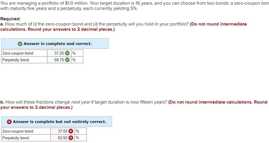 You are managing a portfolio of $1.0 million. Your target duration is 16 years, and you can choose from two bonds: a zero-coupon bon
with maturity five years and a perpetuity, each currently yielding 5%.
Required:
a. How much of (i) the zero-coupon bond and (ii) the perpetuity will you hold in your portfolio? (Do not round intermediate
calculations. Round your answers to 2 decimal places.)
Answer is complete and correct.
31.25
68.75 %
Zero-coupon bond
Perpetuity bond
b. How will these fractions change next year if target duration is now fifteen years? (Do not round intermediate calculations. Round
your answers to 2 decimal places.)
Answer is complete but not entirely correct.
37.50
62.50 %
Zero-coupon bond
Perpetuity bond