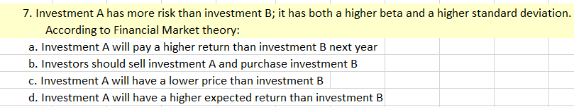 7. Investment A has more risk than investment B; it has both a higher beta and a higher standard deviation.
According to Financial Market theory:
a. Investment A will pay a higher return than investment B next year
b. Investors should sell investment A and purchase investment B
c. Investment A will have a lower price than investment B
d. Investment A will have a higher expected return than investment B