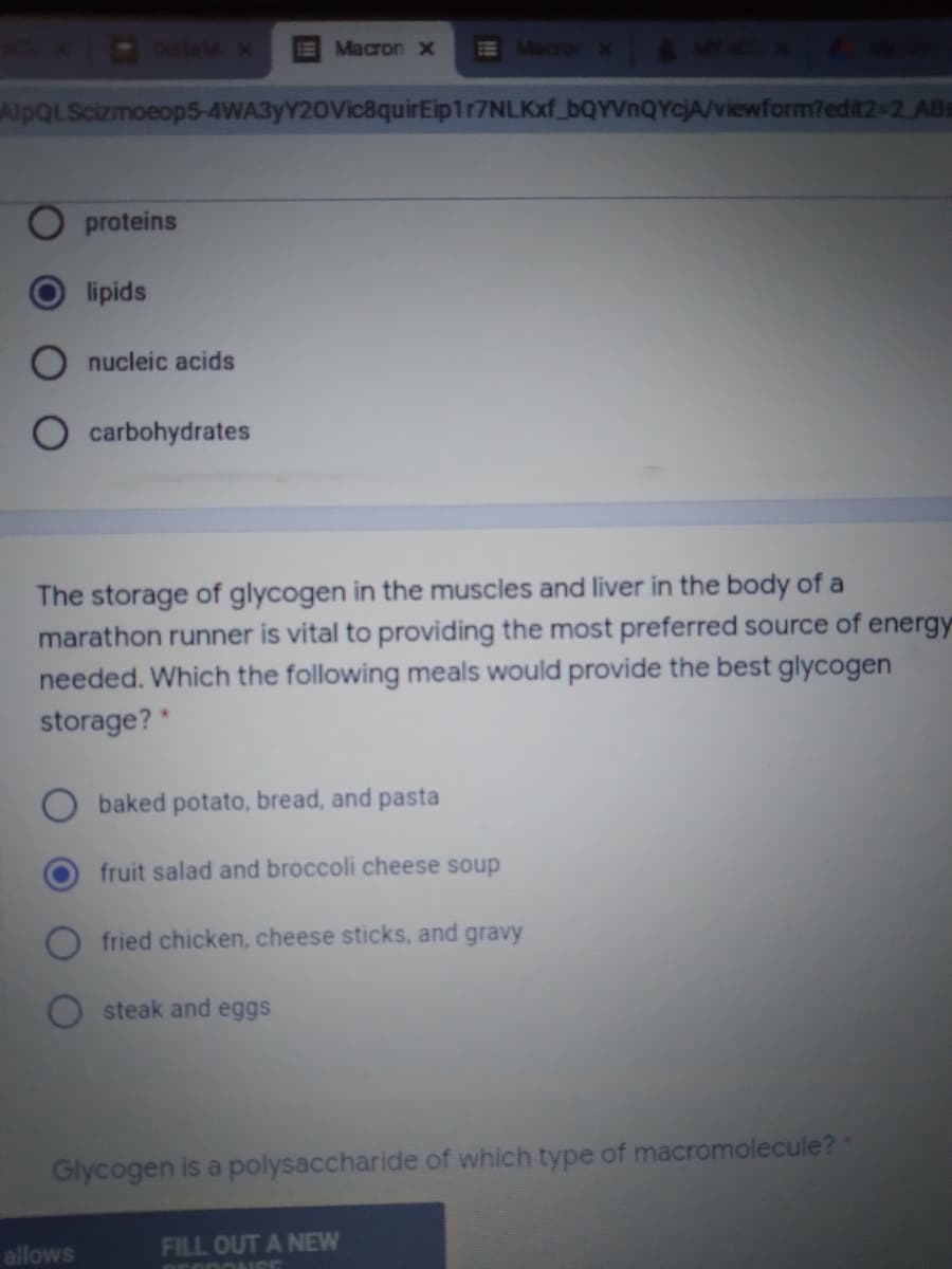 OalaMX
Macron X
E Macror x
AlpQLScizmoeop5-4WA3yY20Vic8quirEip1r7NLKxf_bQYVnQYcjA/viewform?edit2-2 ABa
proteins
lipids
nucleic acids
carbohydrates
The storage of glycogen in the muscles and liver in the body of a
marathon runner is vital to providing the most preferred source of energy
needed. Which the following meals would provide the best glycogen
storage? *
baked potato, bread, and pasta
fruit salad and broccoli cheese soup
fried chicken, cheese sticks, and gravy
steak and eggs
Glycogen is a polysaccharide of which type of macromolecule?
allows
FILL OUT A NEW
