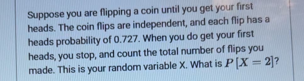 Suppose you are flipping a coin until you get your first
heads. The coin flips are independent, and each flip has a
heads probability of 0.727. When you do get your first
heads, you stop, and count the total number of flips you
made. This is your random variable X. What is P [X = 2]?
