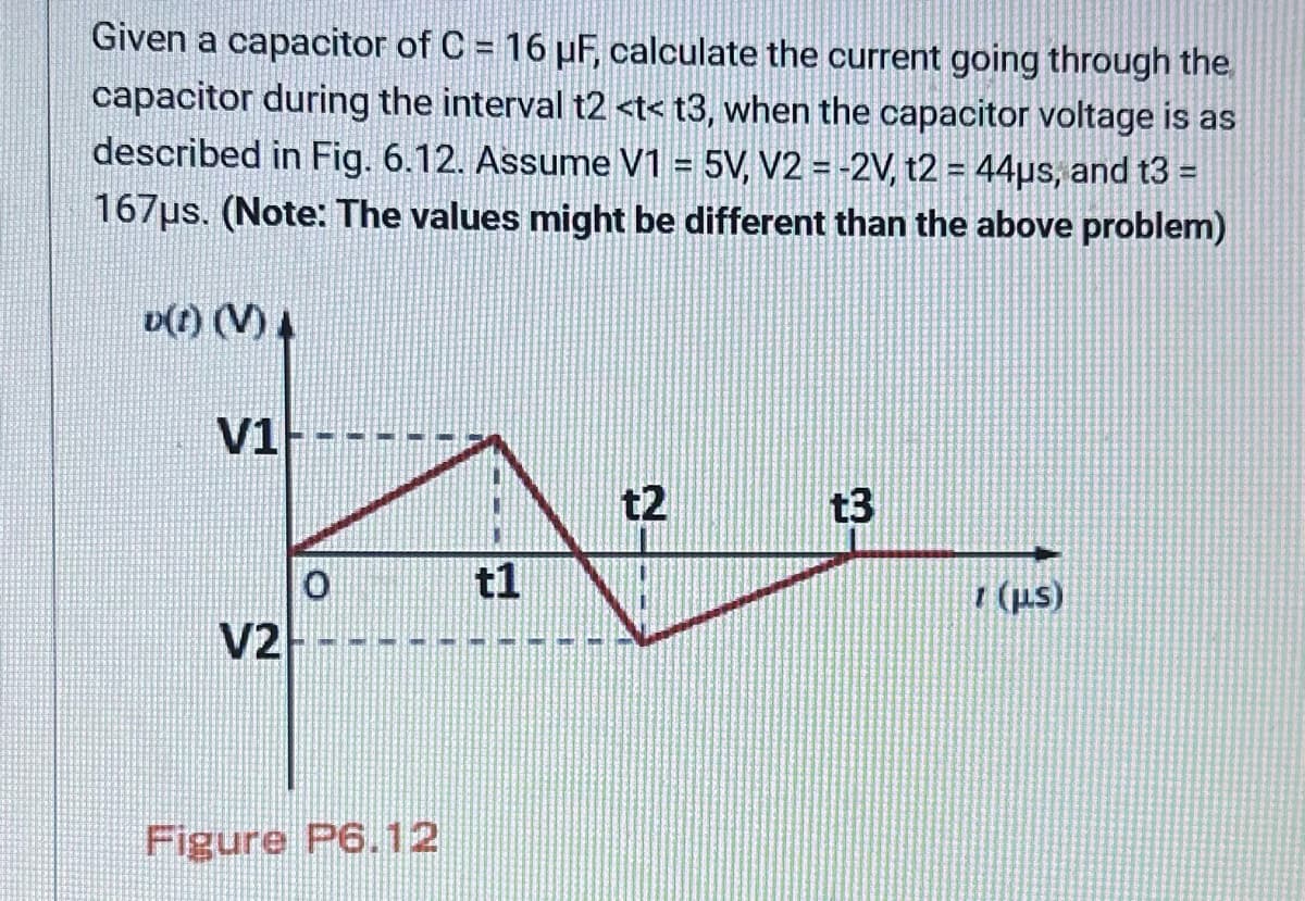 Given a capacitor of C = 16 µF, calculate the current going through the
capacitor during the interval t2 <t< t3, when the capacitor voltage is as
described in Fig. 6.12. Assume V1 = 5V, V2 = -2V, t2 = 44µs, and t3 =
167μs. (Note: The values might be different than the above problem)
v(t) (V) A
V1
V2
0
Figure P6.12
t1
t2
t3
1 (μs)