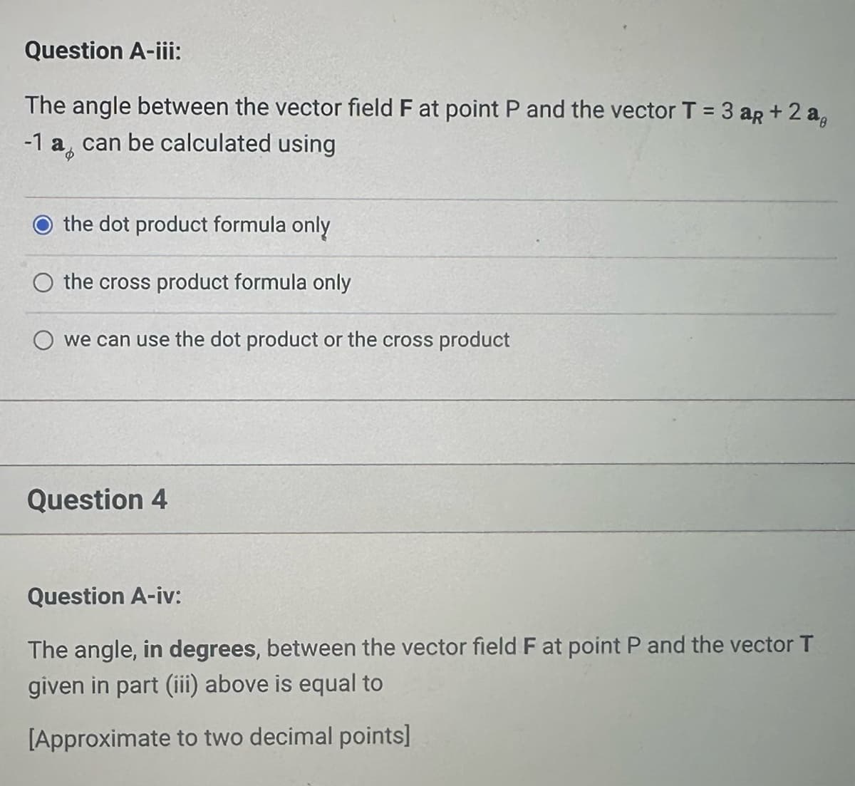 Question A-iii:
The angle between the vector field F at point P and the vector T = 3 aR + 2 ag
-1 a can be calculated using
the dot product formula only
O the cross product formula only
we can use the dot product or the cross product
Question 4
Question A-iv:
The angle, in degrees, between the vector field F at point P and the vector T
given in part (iii) above is equal to
[Approximate to two decimal points]