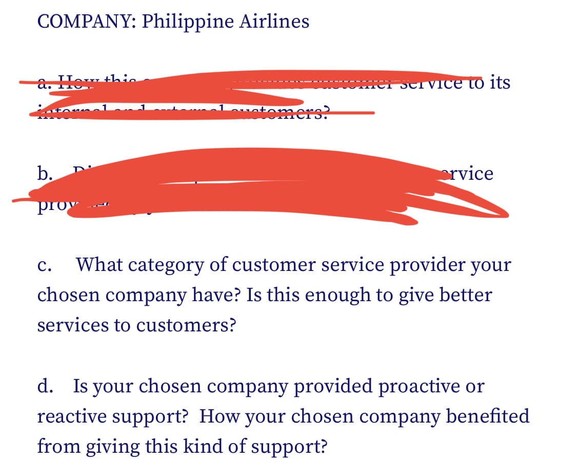 COMPANY: Philippine Airlines
to
b.
prov
C.
thie
1
customers?
fer service to its
orvice
What category of customer service provider your
chosen company have? Is this enough to give better
services to customers?
d. Is your chosen company provided proactive or
reactive support? How your chosen company benefited
from giving this kind of support?