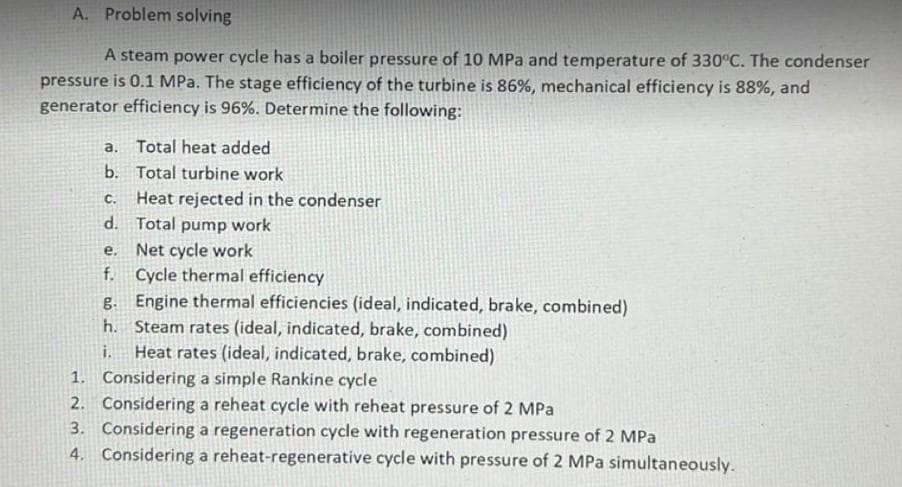 A. Problem solving
A steam power cycle has a boiler pressure of 10 MPa and temperature of 330°C. The condenser
pressure is 0.1 MPa. The stage efficiency of the turbine is 86%, mechanical efficiency is 88%, and
generator efficiency is 96%. Determine the following:
a.
Total heat added
b. Total turbine work
C.
Heat rejected in the condenser
d. Total pump work
e. Net cycle work
f.
Cycle thermal efficiency
g.
Engine thermal efficiencies (ideal, indicated, brake, combined)
h. Steam rates (ideal, indicated, brake, combined)
Heat rates (ideal, indicated, brake, combined)
1. Considering a simple Rankine cycle
2. Considering a reheat cycle with reheat pressure of 2 MPa
3. Considering a regeneration cycle with regeneration pressure of 2 MPa
4. Considering a reheat-regenerative cycle with pressure of 2 MPa simultaneously.