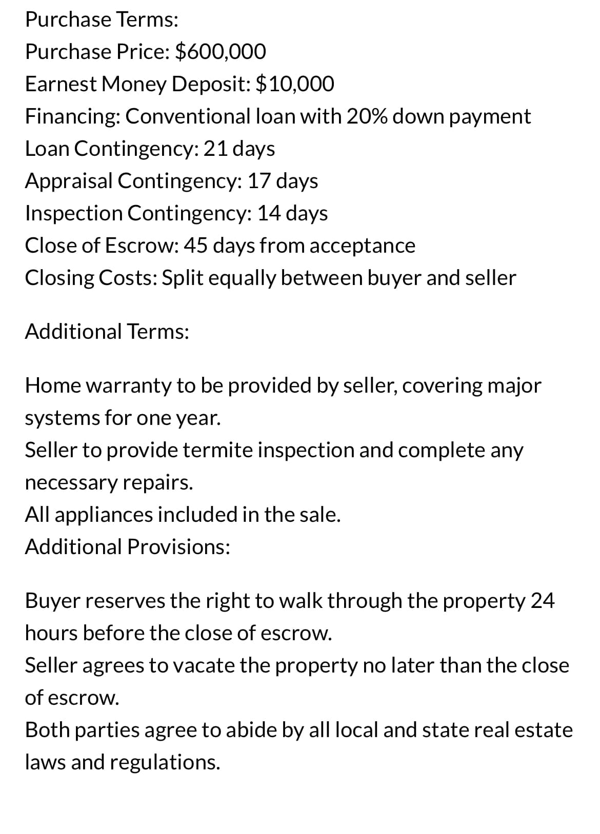 Purchase Terms:
Purchase Price: $600,000
Earnest Money Deposit: $10,000
Financing: Conventional loan with 20% down payment
Loan Contingency: 21 days
Appraisal Contingency: 17 days
Inspection Contingency: 14 days
Close of Escrow: 45 days from acceptance
Closing Costs: Split equally between buyer and seller
Additional Terms:
Home warranty to be provided by seller, covering major
systems for one year.
Seller to provide termite inspection and complete any
necessary repairs.
All appliances included in the sale.
Additional Provisions:
Buyer reserves the right to walk through the property 24
hours before the close of escrow.
Seller agrees to vacate the property no later than the close
of escrow.
Both parties agree to abide by all local and state real estate
laws and regulations.