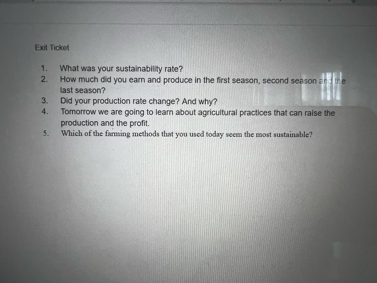 Exit Ticket
What was your sustainability rate?
How much did you earn and produce in the first season, second season and the
1.
2.
last season?
3.
Did your production rate change? And why?
Tomorrow we are going to learn about agricultural practices that can raise the
production and the profit.
Which of the farming methods that you used today seem the most sustainable?
4.
5.
