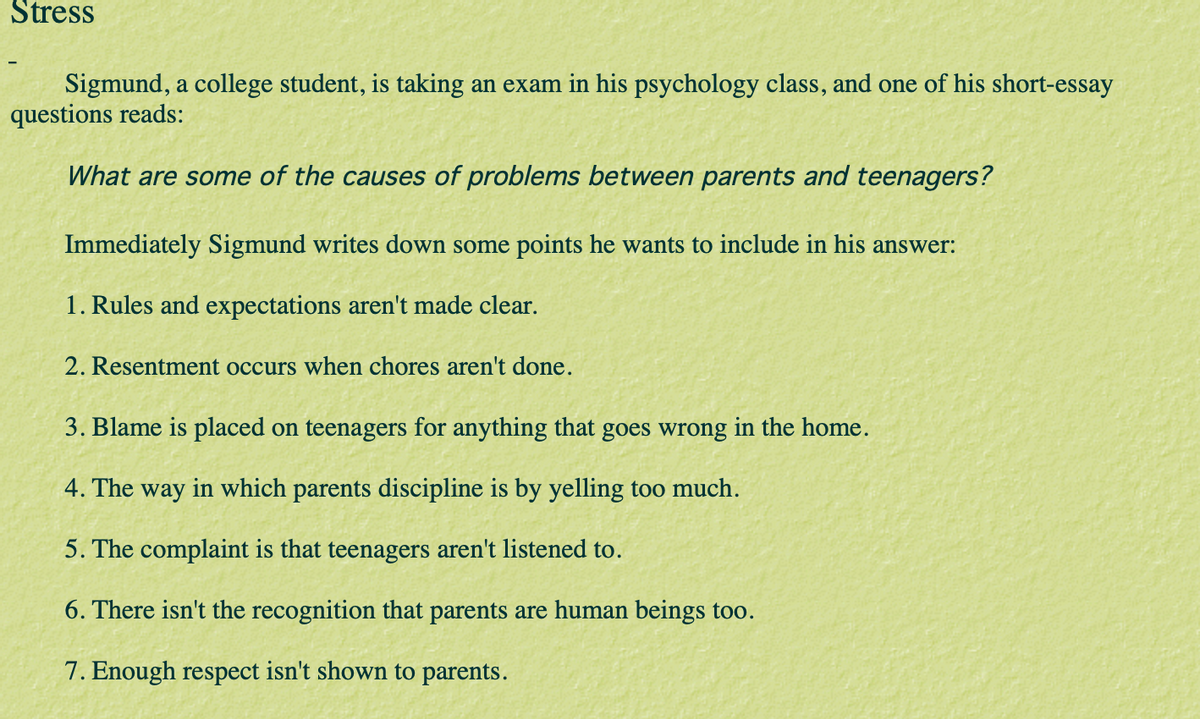 Stress
Sigmund, a college student, is taking an exam in his psychology class, and one of his short-essay
questions reads:
What are some of the causes of problems between parents and teenagers?
Immediately Sigmund writes down some points he wants to include in his answer:
1. Rules and expectations aren't made clear.
2. Resentment occurs when chores aren't done.
3. Blame is placed on teenagers for anything that goes wrong in the home.
4. The way in which parents discipline is by yelling too much.
5. The complaint is that teenagers aren't listened to.
6. There isn't the recognition that parents are human beings too.
7. Enough respect isn't shown to parents.
