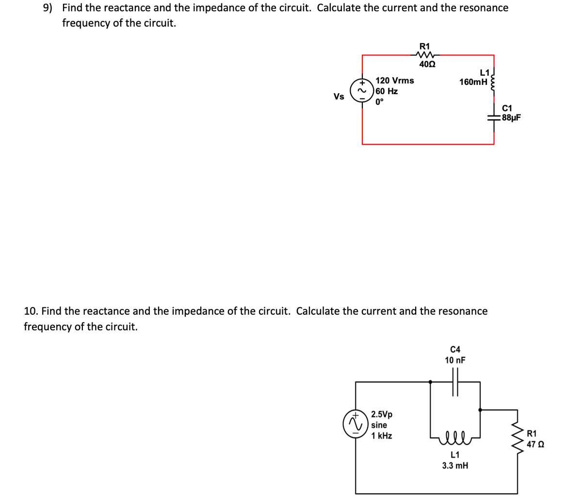 9) Find the reactance and the impedance of the circuit. Calculate the current and the resonance
frequency of the circuit.
Vs
+
120 Vrms
60 Hz
0°
10. Find the reactance and the impedance of the circuit. Calculate the curr
frequency of the circuit.
R1
4022
2.5Vp
sine
1 kHz
160mH
nt and the resonance
L1
C4
10 nF
ell
L1
3.3 mH
C1
88μF
m
R1
47 Ω