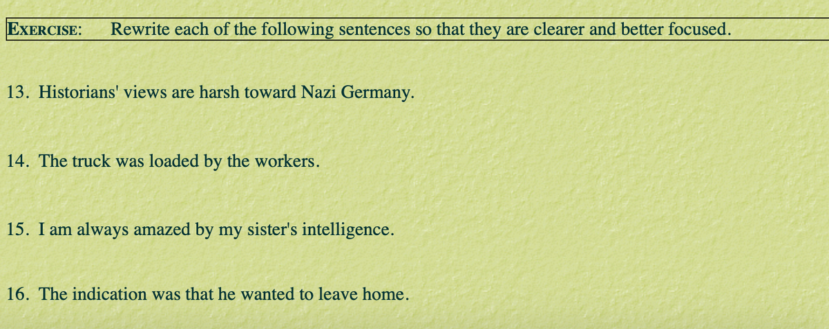 EXERCISE:
Rewrite each of the following sentences so that they are clearer and better focused.
13. Historians' views are harsh toward Nazi Germany.
14. The truck was loaded by the workers.
15. I am always amazed by my sister's intelligence.
16. The indication was that he wanted to leave home.
