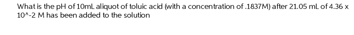 What is the pH of 10mL aliquot of toluic acid (with a concentration of .1837M) after 21.05 mL of 4.36 x
10^-2 M has been added to the solution
