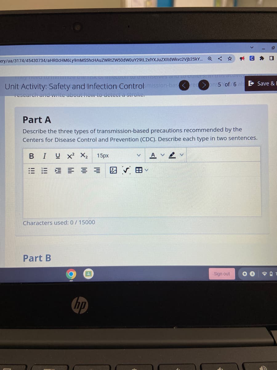ery/ua/3174/45430734/aHROcHM6Ly9mMS5hcHAuZWRtZW50dWouY29tL2xlYXJuZXItdWkvc2Vjb25k..
1G * ロ
D Save & E
Unit Activity: Safety and Infection Controlsmission-bas re ons5 Yof 6
Tesear en and write about nOw to deect a stroke.
Part A
Describe the three types of transmission-based precautions recommended by the
Centers for Disease Control and Prevention (CDC). Describe each type in two sentences.
BIUX² X2
15рх
= = Eョ = =
図v田
Characters used: 0/ 15000
Part B
Sign out
hp
