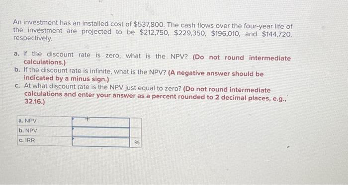 An investment has an installed cost of $537,800. The cash flows over the four-year life of
the investment are projected to be $212,750, $229,350, $196,010, and $144,720,
respectively.
a. If the discount rate is zero, what is the NPV? (Do not round intermediate
calculations.)
b. If the discount rate is infinite, what is the NPV? (A negative answer should be
indicated by a minus sign.)
c. At what discount rate is the NPV just equal to zero? (Do not round intermediate
calculations and enter your answer as a percent rounded to 2 decimal places, e.g.,
32.16.)
a. NPV
b. NPV
c. IRR
%