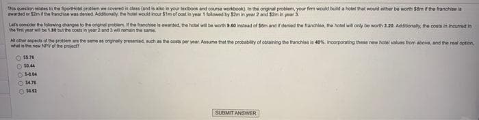 This question relates to the SportHolel problem we covered in class (and is also in your textbook and course workbook). In the original problem, your firm would build a hotel that would either be worth 58m if the franchise is
or the franchise was Additionally, the hotel would incur
in year 1 by in year 2 and $2m in year
Let's consider the foliowing changes to the original problem. If the franchise is awarded the hotel wil be worth 9.60 instead of $8m and if denied the franchise, the hotel will only be worth 3.20. Additionally, the costs in incurred in
the first year will be 1.30 but the costs in year 2 and 3 will remain the same.
All other aspects of the problem are the same as originally presented, such as the costs per year. Assume that the probability of obtaining the franchise is 40%. Incorporating these new hotel values from above, and the real option
what is the new NPV of the project?
$5.76
$0.44
Ⓒ5-0.04
14.76
Ⓒ10.92
SUBMIT ANSWER
