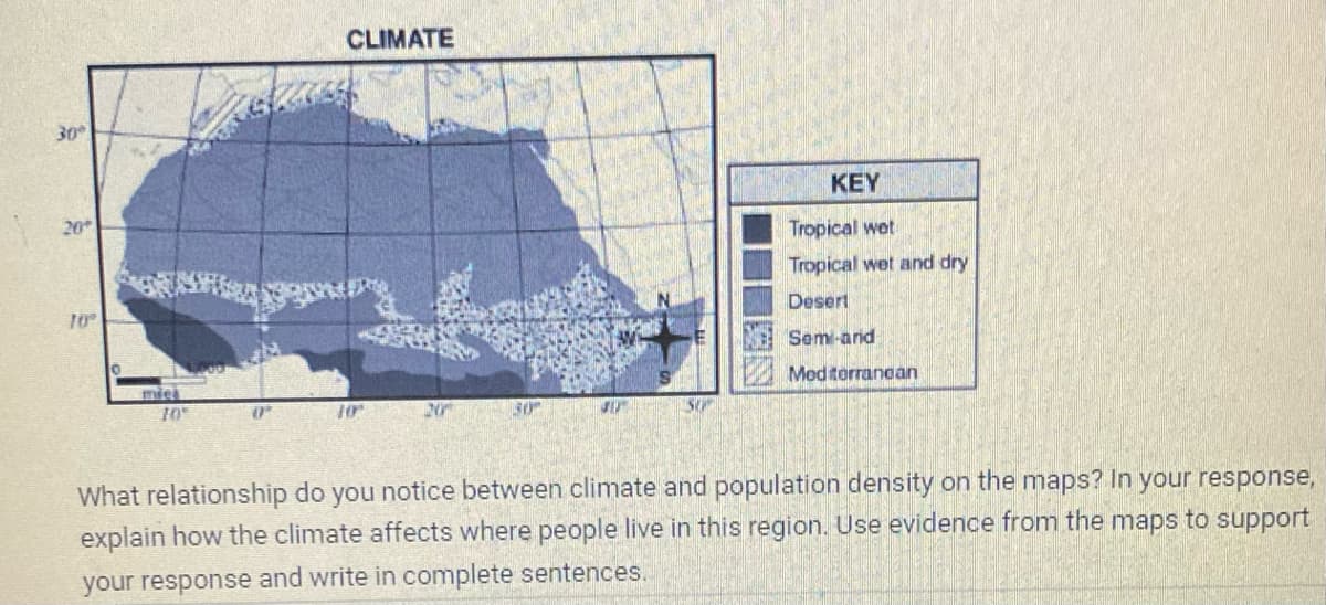 30°
20*
10°
10
(P
CLIMATE
20
30
30
SO
KEY
Tropical wet
Tropical wet and dry
Desert
Sem-and
Mediterranean
What relationship do you notice between climate and population density on the maps? In your response,
explain how the climate affects where people live in this region. Use evidence from the maps to support
your response and write in complete sentences.