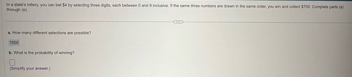 In a state's lottery, you can bet $4 by selecting three digits, each between 0 and 9 inclusive. If the same three numbers are drawn in the same order, you win and collect $700. Complete parts (a)
through (e).
a. How many different selections are possible?
1000
b. What is the probability of winning?
(Simplify your answer.)