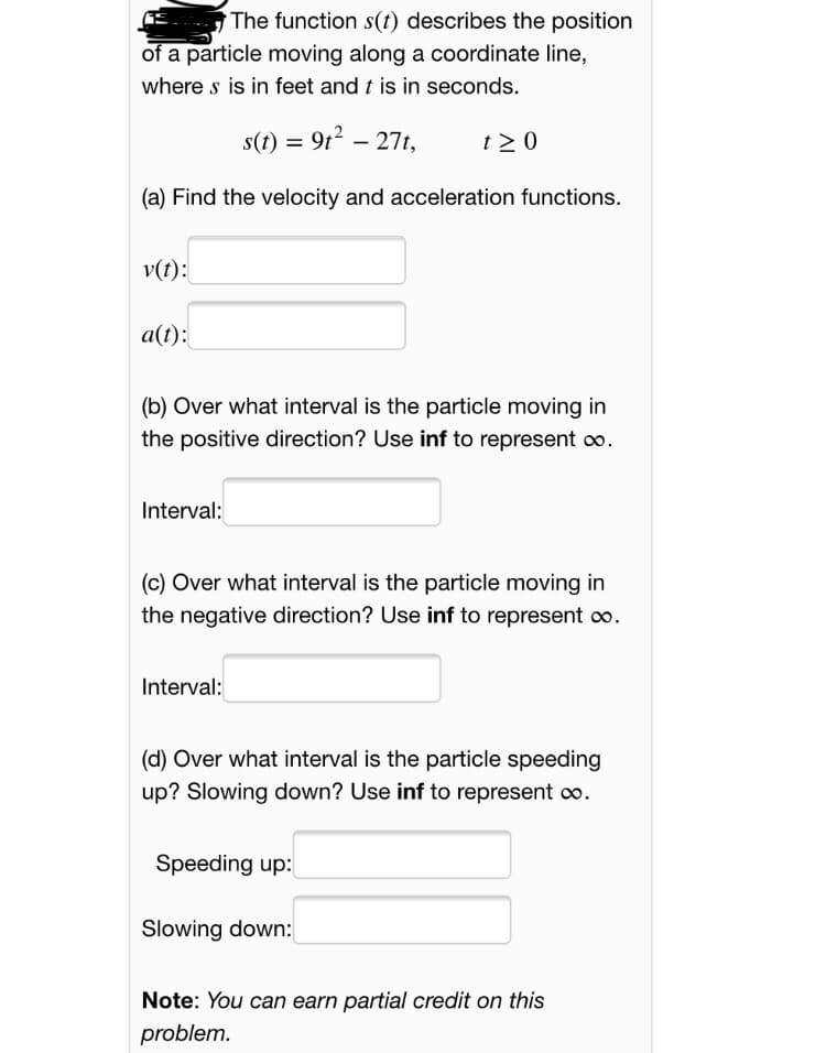 E The function s(t) describes the position
of a particle moving along a coordinate line,
where s is in feet and t is in seconds.
s(t) = 9t2 – 27t,
t > 0
(a) Find the velocity and acceleration functions.
v(t):
a(t):
(b) Over what interval is the particle moving in
the positive direction? Use inf to represent o.
Interval:
(c) Over what interval is the particle moving in
the negative direction? Use inf to represent oo.
Interval:
(d) Over what interval is the particle speeding
up? Slowing down? Use inf to represent co.
Speeding up:
Slowing down:
Note: You can earn partial credit on this
problem.
