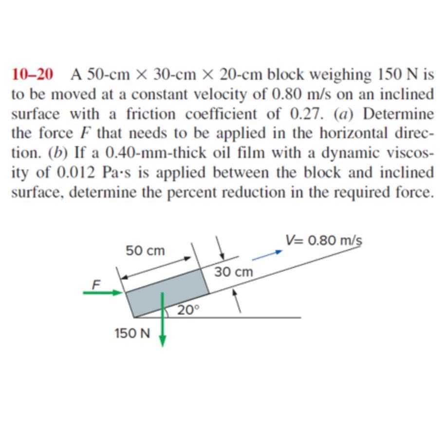 10-20 A 50-cm X 30-cm x 20-cm block weighing 150 N is
to be moved at a constant velocity of 0.80 m/s on an inclined
surface with a friction coefficient of 0.27. (a) Determine
the force F that needs to be applied in the horizontal direc-
tion. (b) If a 0.40-mm-thick oil film with a dynamic viscos-
ity of 0.012 Pa-s is applied between the block and inclined
surface, determine the percent reduction in the required force.
50 cm
150 N
20⁰
30 cm
V= 0.80 m/s