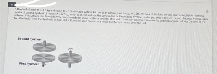 6
A flywheel of mass M-3.0 kg and radius R-1.5 m rotates without friction at an angular velocity we 120 rpm on a frictionless, vertical shaft of negligible rotational
Inertia. A second flywheel of mass M2- 6.7 kg, which is at rest and has the same radius as the rotating flywheel, is dropped onto it (Figure below). Because friction exists
between the surfaces, the flywheels very quickly reach the same rotational velocity, after which they spin together. Calculate the common angular velocity (in rpm) of the
two flywheels. Treat the flywheels as solid disks. Round off your answer to a whole number but do not write the unit.
Second flywheel
JB
Be
First flywheel