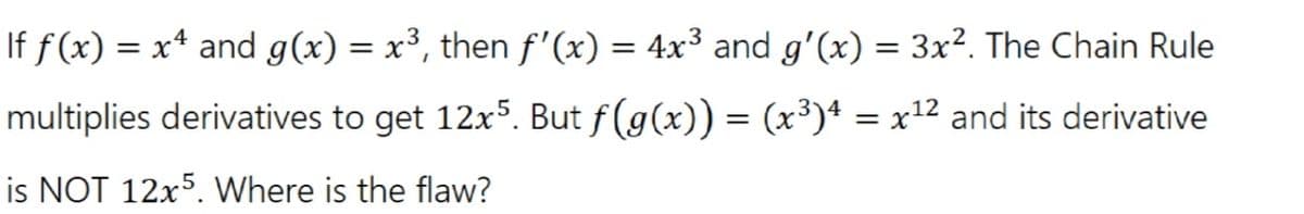 If f(x) = x* and g(x) = x³, then f'(x) = 4x³ and g'(x) = 3x². The Chain Rule
%3D
%3D
multiplies derivatives to get 12x5. But f(g(x)) = (x³)4 = x12 and its derivative
is NOT 12x5. Where is the flaw?

