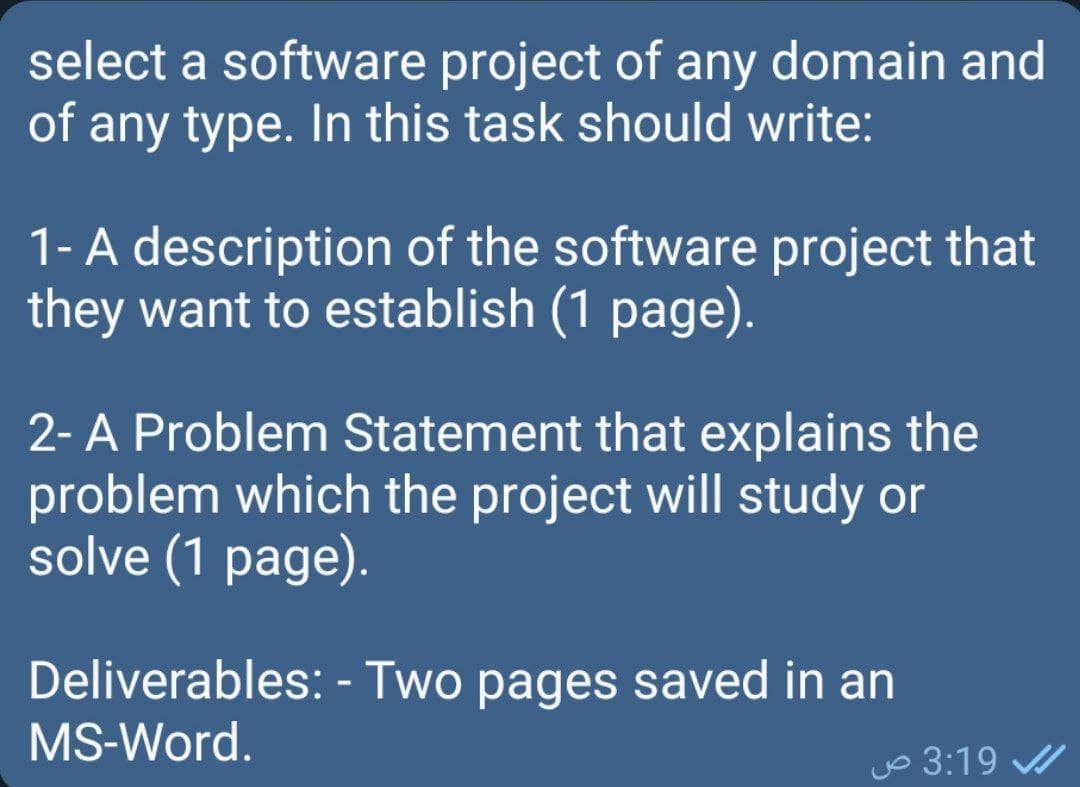select a software project of any domain and
of any type. In this task should write:
1-A description of the software project that
they want to establish (1 page).
2- A Problem Statement that explains the
problem which the project will study or
solve (1 page).
Deliverables: - Two pages saved in an
MS-Word.
yo 3:19 A
