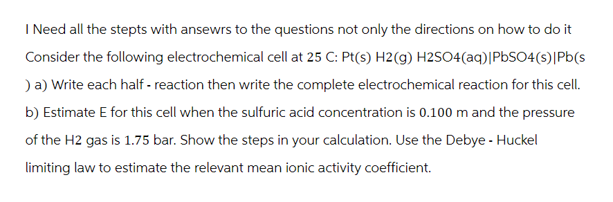 I Need all the stepts with ansewrs to the questions not only the directions on how to do it
Consider the following electrochemical cell at 25 C: Pt(s) H2(g) H2SO4(aq)|PbSO4(s)|Pb(s
) a) Write each half-reaction then write the complete electrochemical reaction for this cell.
b) Estimate E for this cell when the sulfuric acid concentration is 0.100 m and the pressure
of the H2 gas is 1.75 bar. Show the steps in your calculation. Use the Debye - Huckel
limiting law to estimate the relevant mean ionic activity coefficient.