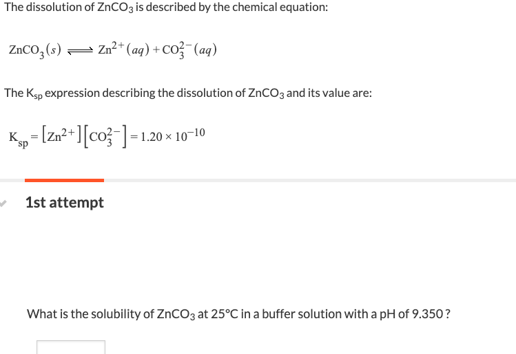 The dissolution of ZnCO3 is described by the chemical equation:
ZnCO3(s)
Zn2+(aq)+CO, (aq)
The Ksp expression describing the dissolution of ZnCO3 and its value are:
K
sp
¸= [Zn²+][CO²¯] = 1.20 ;
1.20 × 10-10
1st attempt
What is the solubility of ZnCO3 at 25°C in a buffer solution with a pH of 9.350?