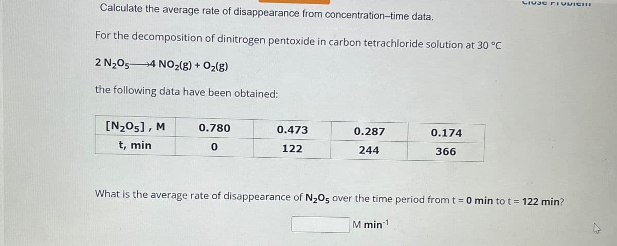 Calculate the average rate of disappearance from concentration-time data.
For the decomposition of dinitrogen pentoxide in carbon tetrachloride solution at 30 °C
2 N2O5
4 NO2(g) + O2(g)
the following data have been obtained:
[N205], M
t, min
0.780
0.473
0.287
0.174
0
122
244
366
What is the average rate of disappearance of N2O5 over the time period from t = 0 min to t = 122 min?
M min1