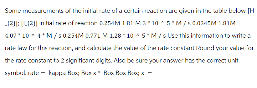 Some measurements of the initial rate of a certain reaction are given in the table below [H
_{2}]; [1_{2}] initial rate of reaction 0.254M 1.81 M 3 * 10 ^ 5* M/s 0.0345M 1.81M
4.07 * 10^4* M/s 0.254M 0.771 M 1.28 * 10 ^ 5* M/s Use this information to write a
rate law for this reaction, and calculate the value of the rate constant Round your value for
the rate constant to 2 significant digits. Also be sure your answer has the correct unit
symbol. rate = kappa Box; Box x^ Box Box Box; x =