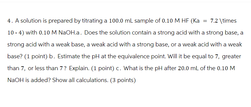 4. A solution is prepared by titrating a 100.0 mL sample of 0.10 M HF (Ka = 7.2 \times
10-4) with 0.10 M NaOH.a. Does the solution contain a strong acid with a strong base, a
strong acid with a weak base, a weak acid with a strong base, or a weak acid with a weak
base? (1 point) b. Estimate the pH at the equivalence point. Will it be equal to 7, greater
than 7, or less than 7? Explain. (1 point) c. What is the pH after 20.0 mL of the 0.10 M
NaOH is added? Show all calculations. (3 points)