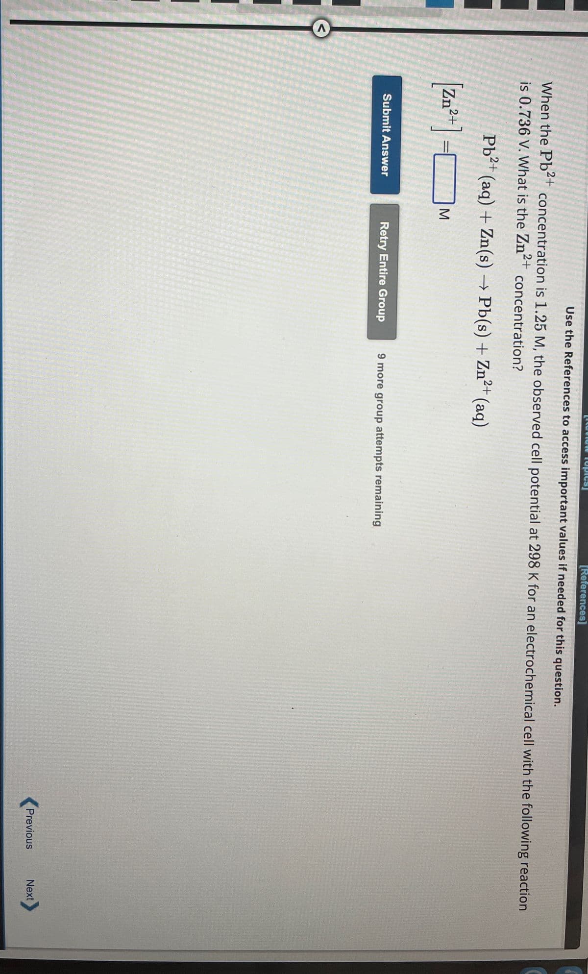 <
opies
[References]
Use the References to access important values if needed for this question.
When the Pb2+ concentration is 1.25 M, the observed cell potential at 298 K for an electrochemical cell with the following reaction
is 0.736 V. What is the Zn2+
concentration?
Pb2+(aq) + Zn(s) → Pb(s) + Zn2+ (aq)
[Zn2+] =
M
Submit Answer
Retry Entire Group 9 more group attempts remaining
Previous
Next