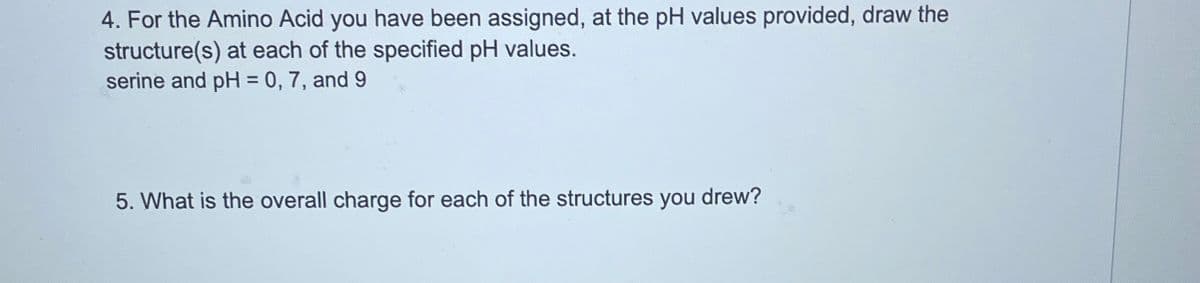 4. For the Amino Acid you have been assigned, at the pH values provided, draw the
structure(s) at each of the specified pH values.
serine and pH = 0, 7, and 9
5. What is the overall charge for each of the structures you drew?