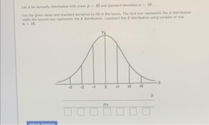 Let 2 be normally distributed with mean - 42 and standard deviation - 10.
Use the given mean and standard deviation to fill in the boxes. The first row represents the z distribution
while the second row represents the 2 distribution. Construct the 2 distribution uning samples of size
M-16.
Pr