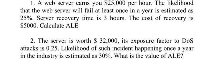 1. A web server earns you $25,000 per hour. The likelihood
that the web server will fail at least once in a year is estimated as
25%. Server recovery time is 3 hours. The cost of recovery is
$5000. Calculate ALE
2. The server is worth $ 32,000, its exposure factor to DoS
attacks is 0.25. Likelihood of such incident happening once a year
in the industry is estimated as 30%. What is the value of ALE?