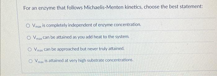 For an enzyme that follows Michaelis-Menten kinetics, choose the best statement:
O Vmax is completely independent of enzyme concentration.
O Vmax can be attained as you add heat to the system.
O Vmax can be approached but never truly attained.
OVmax is attained at very high substrate concentrations.