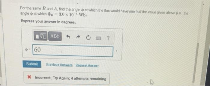 For the same B and A, find the angle at which the flux would have one half the value given above (ie, the
angle at which B = 3.0 x 10 Wb).
4
Express your answer in degrees.
196) ΑΣΦ
60
Submit Previous Answers Request Answer
X Incorrect; Try Again; 4 attempts remaining
?
W