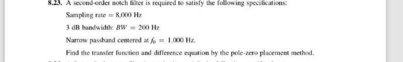 8.23. A second-order notch filter is required to satisfy the following specifications:
Sampling rate = 8,000 Hz
3 dB bandwidth: BW = 200 Hz
Narrow passband centered at fo = 1,000 Hz.
Find the transfer function and difference equation by the pole-zero placement method.