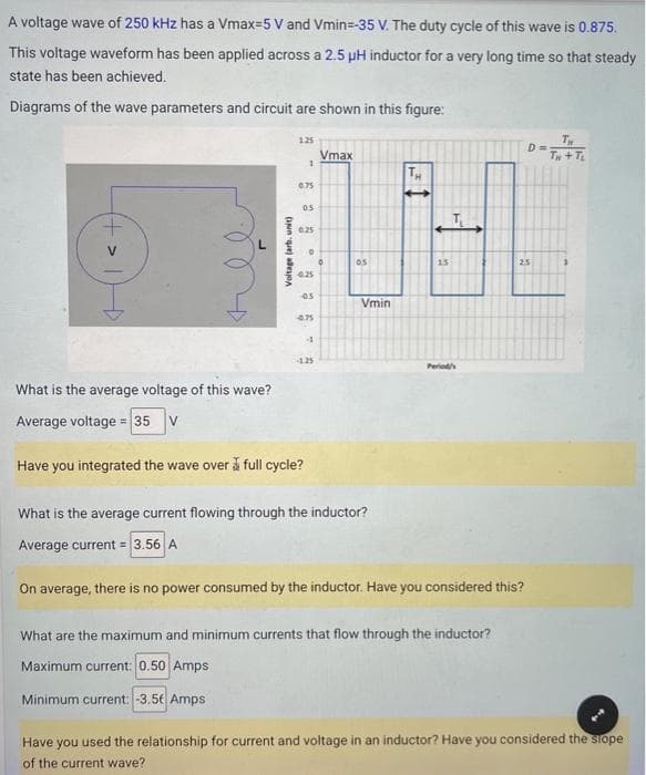 A voltage wave of 250 kHz has a Vmax-5 V and Vmin=-35 V. The duty cycle of this wave is 0.875.
This voltage waveform has been applied across a 2.5 µH inductor for a very long time so that steady
state has been achieved.
Diagrams of the wave parameters and circuit are shown in this figure:
L
What is the average voltage of this wave?
Average voltage = 35 V
Voltage (arb, unit)
1.25
Minimum current: -3.5€ Amps
1
0.75
0.5
0.25
0
4.25
05
Have you integrated the wave over full cycle?
4.75
4
-1.25
Vmax
0.5
Vmin
What is the average current flowing through the inductor?
Average current = 3.56 A
15
Period/s
On average, there is no power consumed by the inductor. Have you considered this?
What are the maximum and minimum currents that flow through the inductor?
Maximum current: 0.50 Amps
D=
25
TH
TH
Have you used the relationship for current and voltage in an inductor? Have you considered the slope
of the current wave?